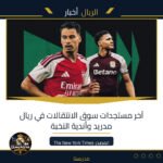 آخر مستجدات سوق الانتقالات في ريال مدريد وأندية النخبة